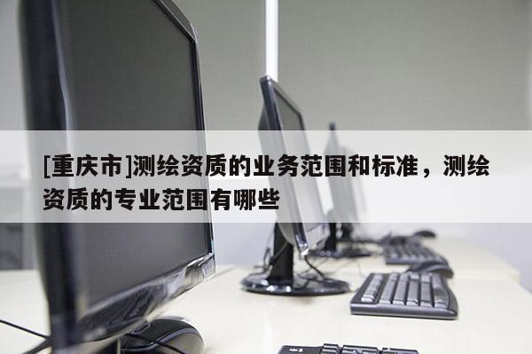 [重慶市]測(cè)繪資質(zhì)的業(yè)務(wù)范圍和標(biāo)準(zhǔn)，測(cè)繪資質(zhì)的專業(yè)范圍有哪些