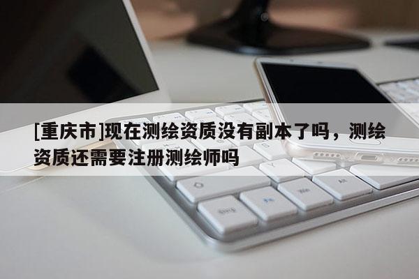 [重慶市]現在測繪資質沒有副本了嗎，測繪資質還需要注冊測繪師嗎