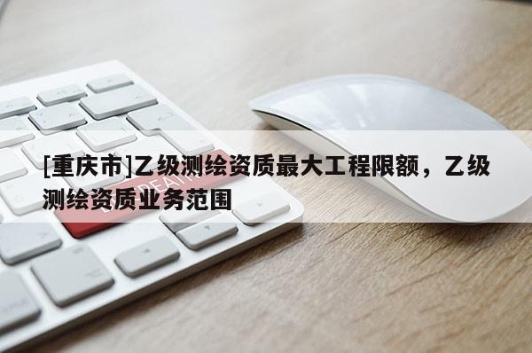 [重慶市]乙級測繪資質更大工程限額，乙級測繪資質業務范圍
