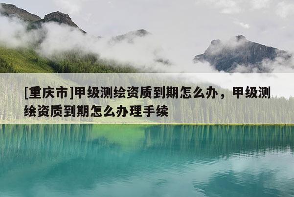 [重慶市]甲級測繪資質(zhì)到期怎么辦，甲級測繪資質(zhì)到期怎么辦理手續(xù)