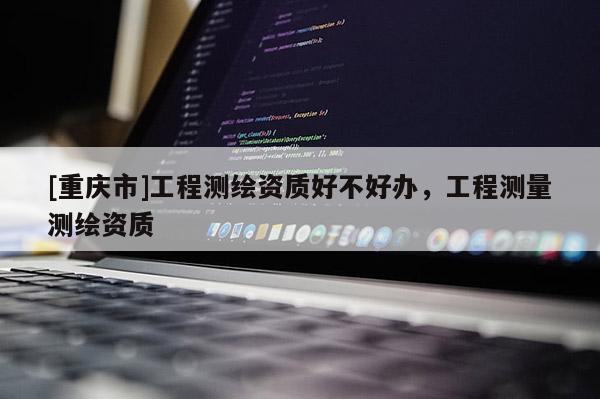 [重慶市]工程測繪資質(zhì)好不好辦，工程測量測繪資質(zhì)