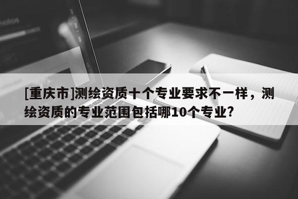 [重慶市]測繪資質十個專業要求不一樣，測繪資質的專業范圍包括哪10個專業?