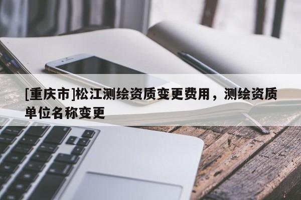 [重慶市]松江測繪資質(zhì)變更費用，測繪資質(zhì)單位名稱變更