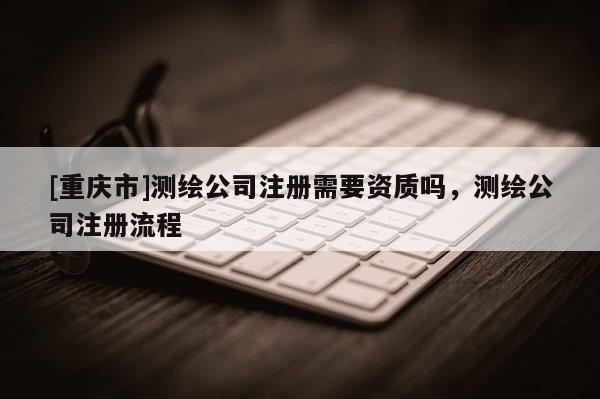 [重慶市]測繪公司注冊需要資質(zhì)嗎，測繪公司注冊流程