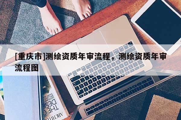 [重慶市]測繪資質年審流程，測繪資質年審流程圖