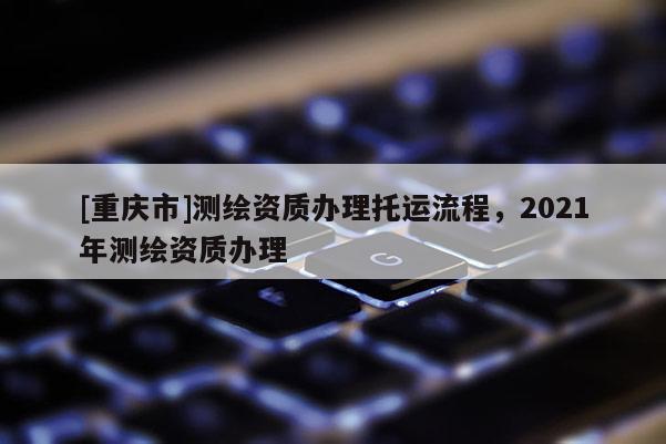 [重慶市]測繪資質(zhì)辦理托運(yùn)流程，2021年測繪資質(zhì)辦理