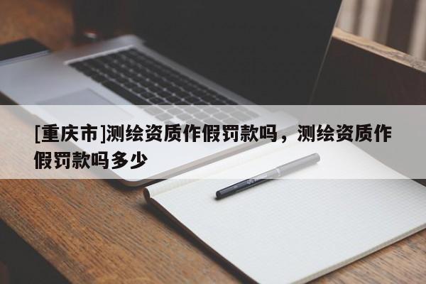 [重慶市]測繪資質作假罰款嗎，測繪資質作假罰款嗎多少
