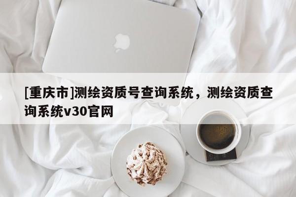 [重慶市]測繪資質(zhì)號(hào)查詢系統(tǒng)，測繪資質(zhì)查詢系統(tǒng)v30官網(wǎng)