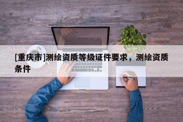 [重慶市]測繪資質等級證件要求，測繪資質條件