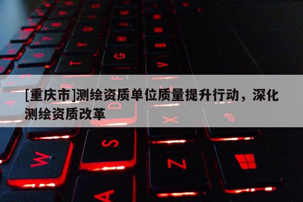 [重慶市]測繪資質(zhì)單位質(zhì)量提升行動，深化測繪資質(zhì)改革