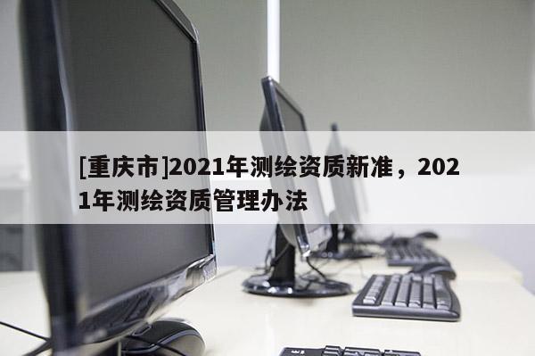 [重慶市]2021年測繪資質(zhì)新準(zhǔn)，2021年測繪資質(zhì)管理辦法