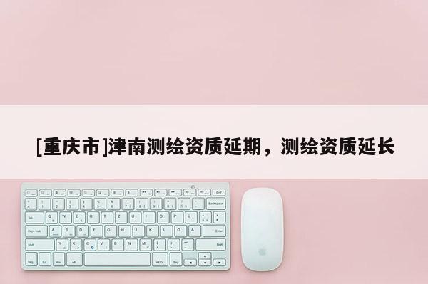 [重慶市]津南測繪資質延期，測繪資質延長