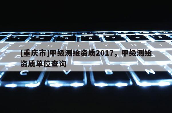 [重慶市]甲級(jí)測(cè)繪資質(zhì)2017，甲級(jí)測(cè)繪資質(zhì)單位查詢