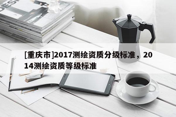 [重慶市]2017測(cè)繪資質(zhì)分級(jí)標(biāo)準(zhǔn)，2014測(cè)繪資質(zhì)等級(jí)標(biāo)準(zhǔn)