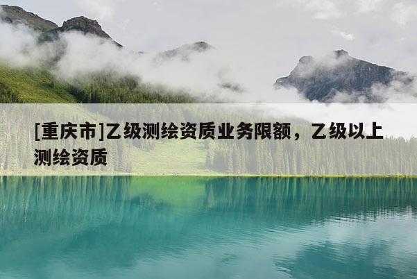 [重慶市]乙級測繪資質業務限額，乙級以上測繪資質