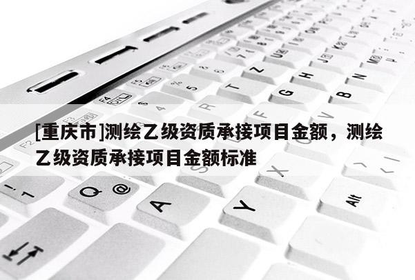 [重慶市]測繪乙級資質(zhì)承接項目金額，測繪乙級資質(zhì)承接項目金額標準