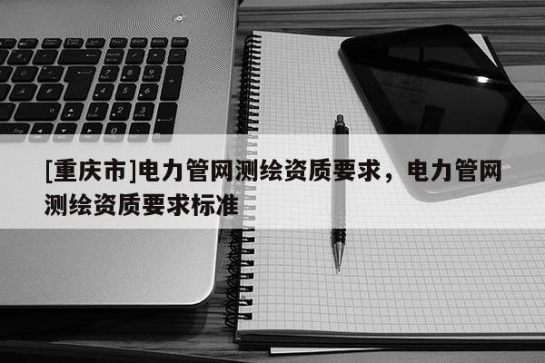 [重慶市]電力管網測繪資質要求，電力管網測繪資質要求標準