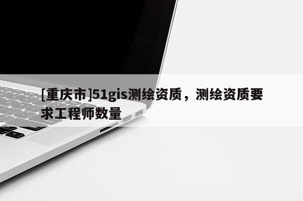 [重慶市]51gis測繪資質，測繪資質要求工程師數量