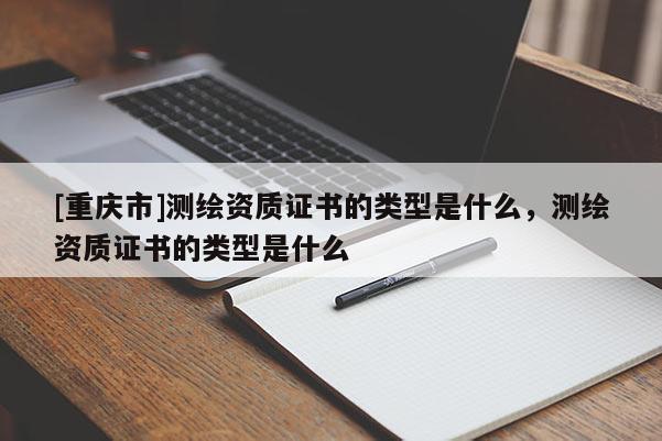[重慶市]測繪資質證書的類型是什么，測繪資質證書的類型是什么