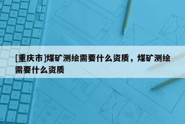 [重慶市]煤礦測(cè)繪需要什么資質(zhì)，煤礦測(cè)繪需要什么資質(zhì)