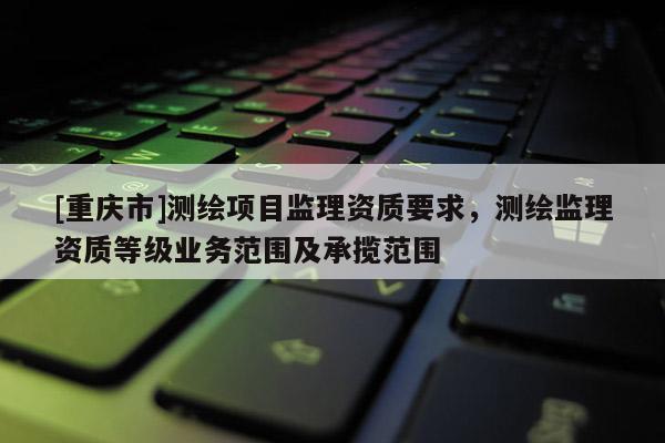 [重慶市]測繪項目監理資質要求，測繪監理資質等級業務范圍及承攬范圍