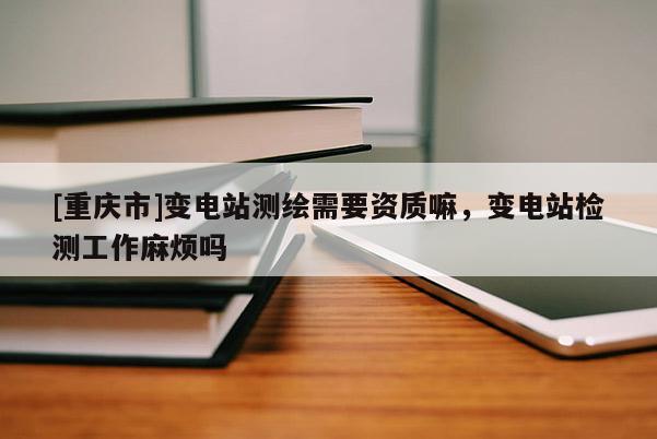 [重慶市]變電站測繪需要資質嘛，變電站檢測工作麻煩嗎