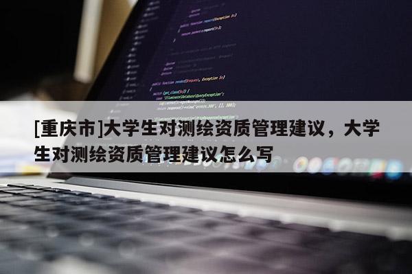 [重慶市]大學(xué)生對(duì)測(cè)繪資質(zhì)管理建議，大學(xué)生對(duì)測(cè)繪資質(zhì)管理建議怎么寫(xiě)
