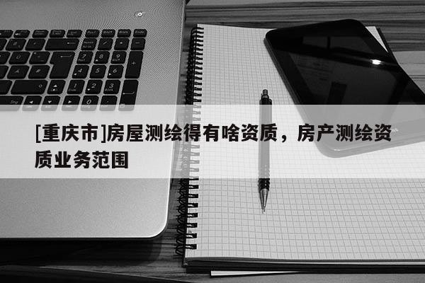 [重慶市]房屋測繪得有啥資質，房產測繪資質業務范圍