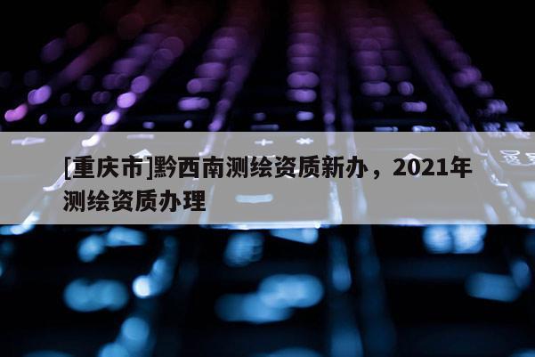 [重慶市]黔西南測繪資質(zhì)新辦，2021年測繪資質(zhì)辦理