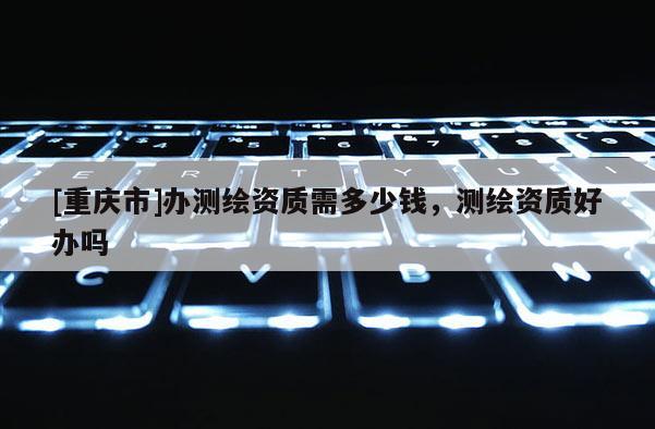 [重慶市]辦測繪資質需多少錢，測繪資質好辦嗎