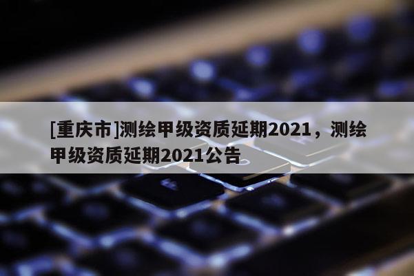 [重慶市]測(cè)繪甲級(jí)資質(zhì)延期2021，測(cè)繪甲級(jí)資質(zhì)延期2021公告
