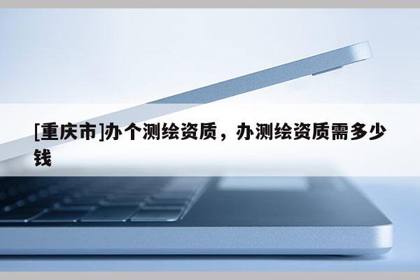 [重慶市]辦個測繪資質，辦測繪資質需多少錢