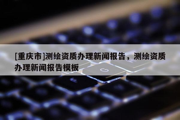 [重慶市]測繪資質辦理新聞報告，測繪資質辦理新聞報告模板