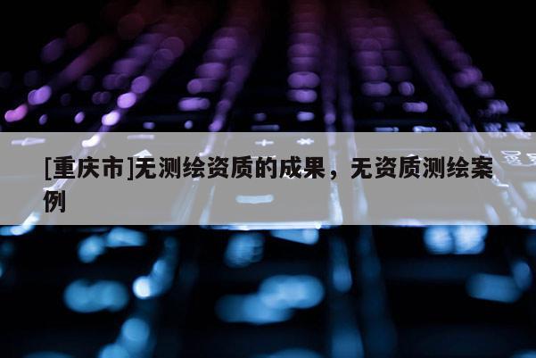 [重慶市]無測繪資質的成果，無資質測繪案例