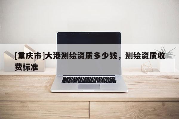 [重慶市]大港測繪資質多少錢，測繪資質收費標準