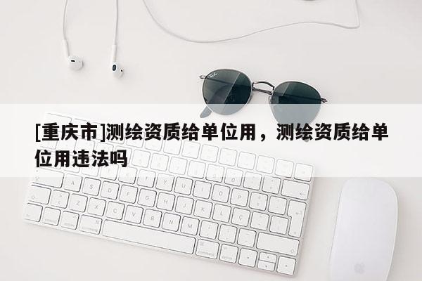 [重慶市]測繪資質給單位用，測繪資質給單位用違法嗎