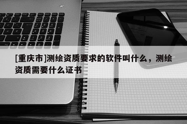 [重慶市]測繪資質要求的軟件叫什么，測繪資質需要什么證書