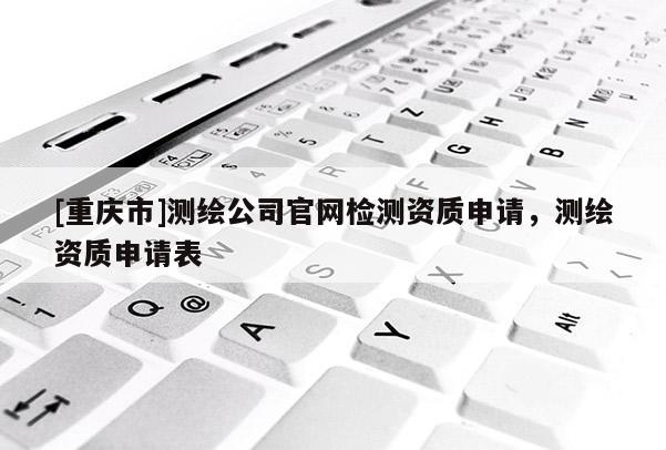 [重慶市]測繪公司官網(wǎng)檢測資質(zhì)申請，測繪資質(zhì)申請表