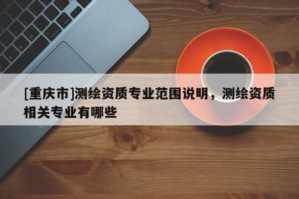 [重慶市]測繪資質(zhì)專業(yè)范圍說明，測繪資質(zhì)相關(guān)專業(yè)有哪些