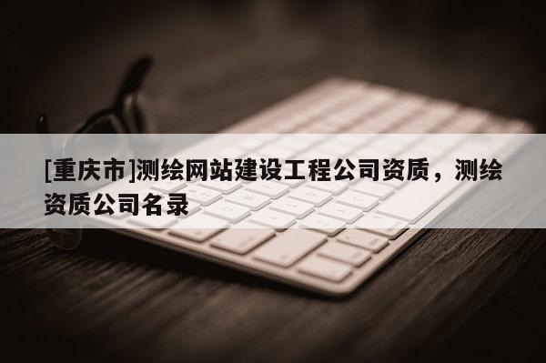 [重慶市]測(cè)繪網(wǎng)站建設(shè)工程公司資質(zhì)，測(cè)繪資質(zhì)公司名錄