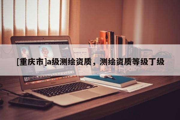 [重慶市]a級測繪資質(zhì)，測繪資質(zhì)等級丁級