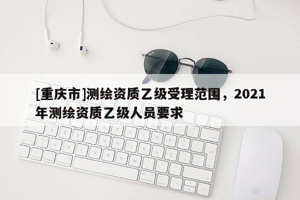 [重慶市]測繪資質(zhì)乙級受理范圍，2021年測繪資質(zhì)乙級人員要求