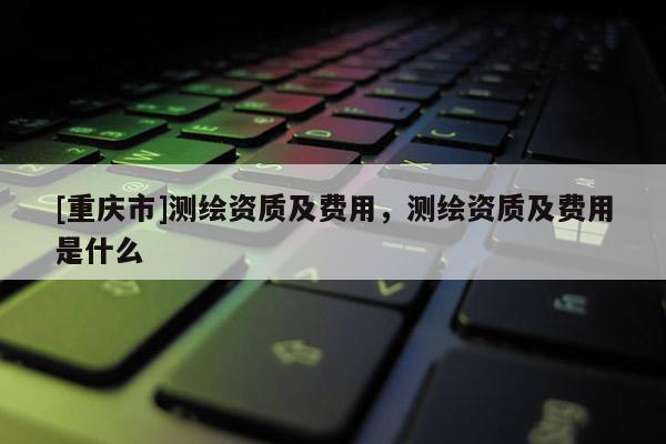 [重慶市]測繪資質及費用，測繪資質及費用是什么