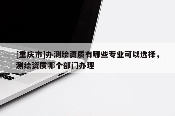 [重慶市]辦測繪資質有哪些專業可以選擇，測繪資質哪個部門辦理