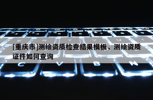 [重慶市]測繪資質檢查結果模板，測繪資質證件如何查詢