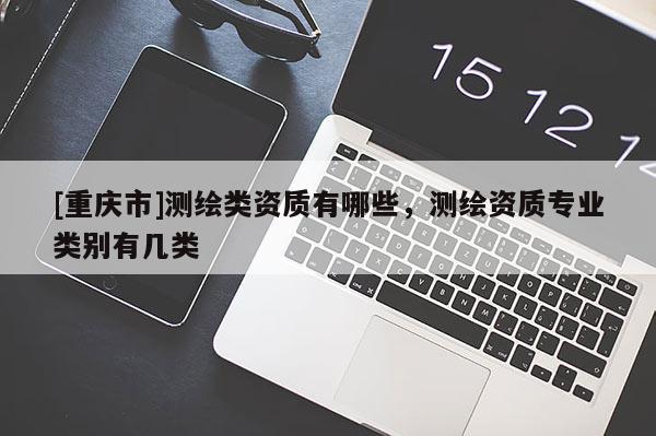 [重慶市]測(cè)繪類資質(zhì)有哪些，測(cè)繪資質(zhì)專業(yè)類別有幾類