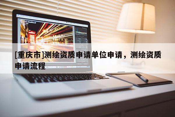 [重慶市]測繪資質申請單位申請，測繪資質申請流程