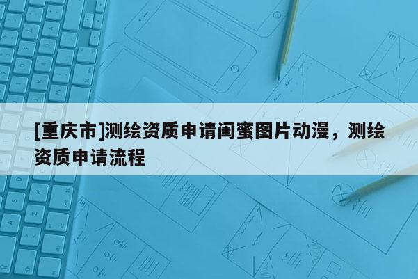 [重慶市]測繪資質申請閨蜜圖片動漫，測繪資質申請流程