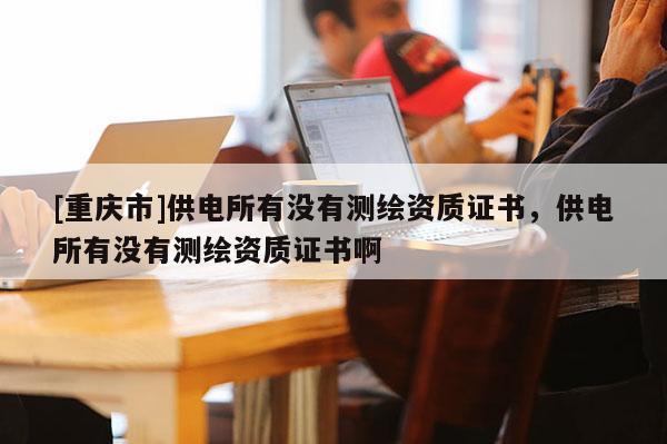 [重慶市]供電所有沒有測繪資質證書，供電所有沒有測繪資質證書啊