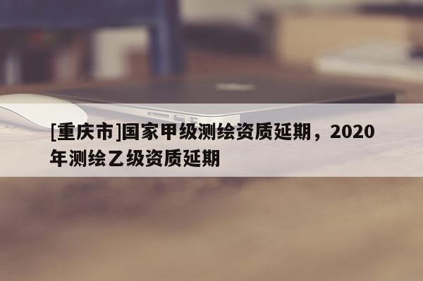 [重慶市]國家甲級測繪資質延期，2020年測繪乙級資質延期